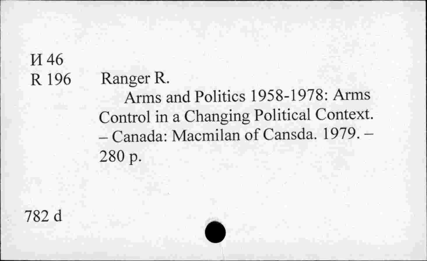 ﻿H46
R 196 Ranger R.
Arms and Politics 1958-1978: Arms Control in a Changing Political Context. - Canada: Macmilan of Cansda. 1979. -280 p.
782 d